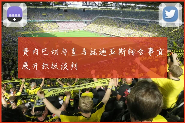 费内巴切与皇马就迪亚斯转会事宜展开积极谈判