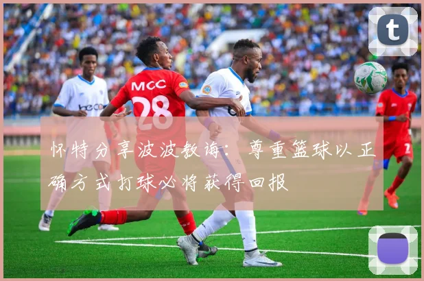 怀特分享波波教诲：尊重篮球以正确方式打球必将获得回报