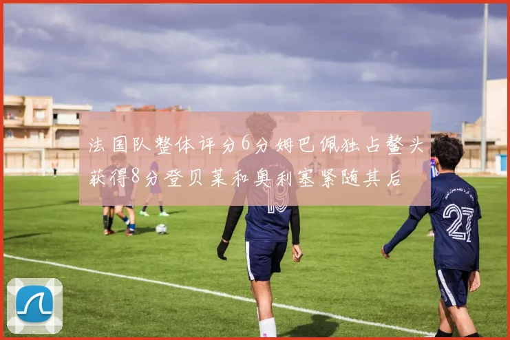 法国队整体评分6分姆巴佩独占鳌头获得8分登贝莱和奥利塞紧随其后