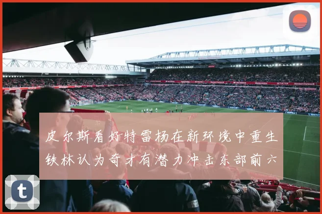 皮尔斯看好特雷杨在新环境中重生铁林认为奇才有潜力冲击东部前六名