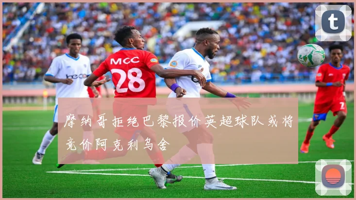 摩纳哥拒绝巴黎报价英超球队或将竞价阿克利乌舍