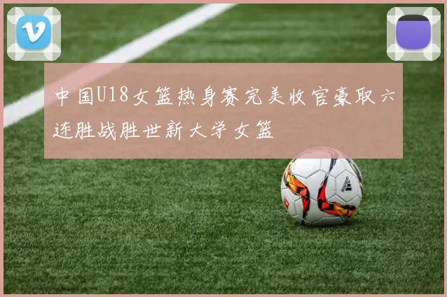 中国U18女篮热身赛完美收官豪取六连胜战胜世新大学女篮
