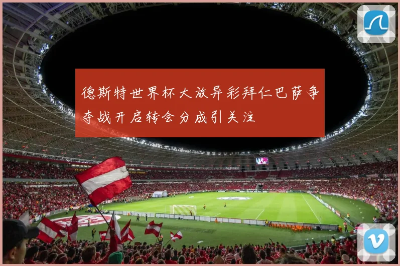 德斯特世界杯大放异彩拜仁巴萨争夺战开启转会分成引关注