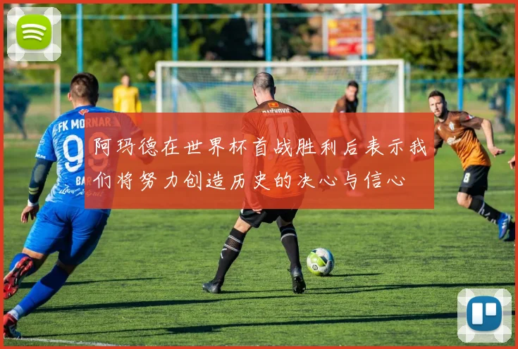 阿玛德在世界杯首战胜利后表示我们将努力创造历史的决心与信心