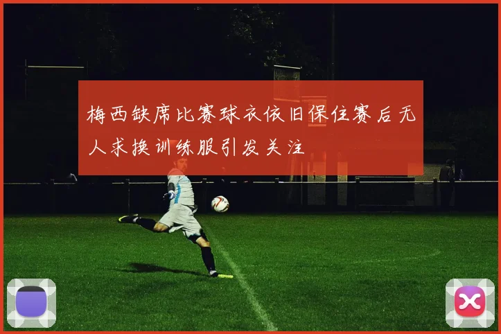 梅西缺席比赛球衣依旧保住赛后无人求换训练服引发关注