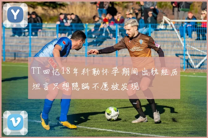 TT回忆18年科勒怀孕期间出轨经历坦言只想隐瞒不愿被发现
