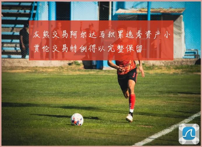 灰熊交易阿尔达马积累选秀资产小贾伦交易特例得以完整保留