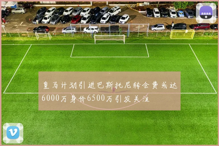 皇马计划引进巴斯托尼转会费或达6000万身价6500万引发关注