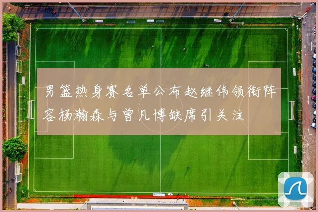 男篮热身赛名单公布赵继伟领衔阵容杨瀚森与曾凡博缺席引关注